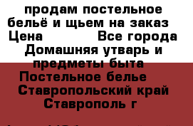 продам постельное бельё и щьем на заказ › Цена ­ 1 700 - Все города Домашняя утварь и предметы быта » Постельное белье   . Ставропольский край,Ставрополь г.
